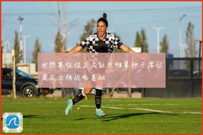 世预赛征程正式拉开帷幕种子席位奠定出线战略基础