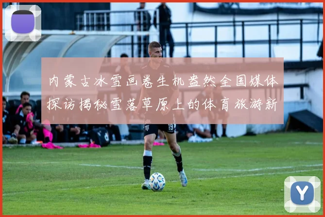 内蒙古冰雪画卷生机盎然全国媒体探访揭秘雪落草原上的体育旅游新热潮