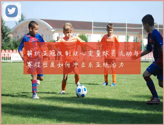 解析亚冠改制核心变量球员流动与赛程密度如何冲击东亚统治力