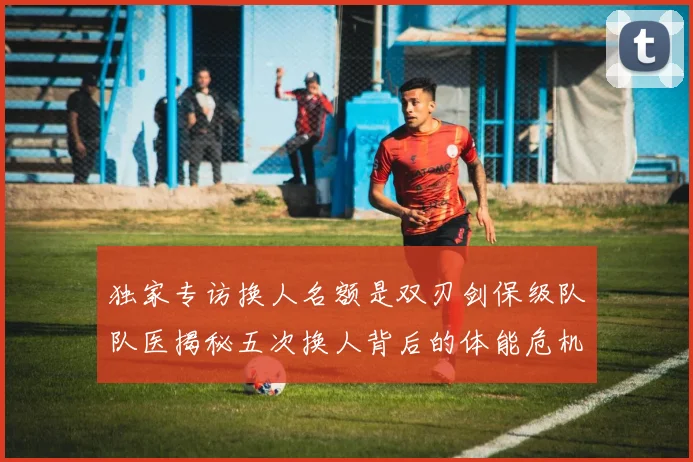 独家专访换人名额是双刃剑保级队队医揭秘五次换人背后的体能危机